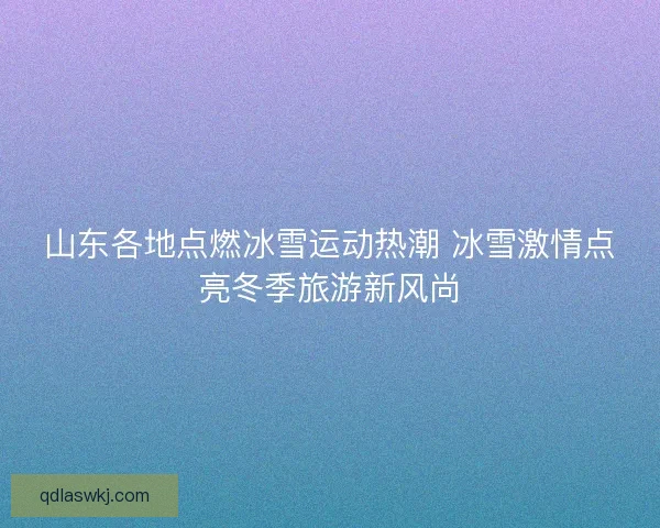 山东各地点燃冰雪运动热潮 冰雪激情点亮冬季旅游新风尚