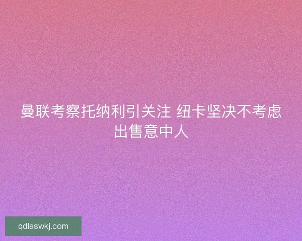 曼联考察托纳利引关注 纽卡坚决不考虑出售意中人