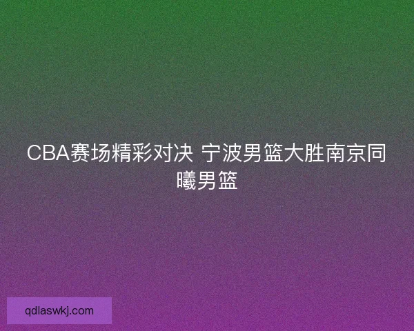 CBA赛场精彩对决 宁波男篮大胜南京同曦男篮